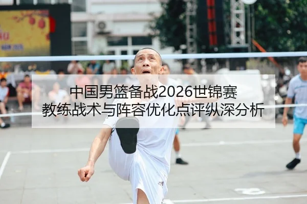 中国男篮备战2026世锦赛 教练战术与阵容优化点评纵深分析